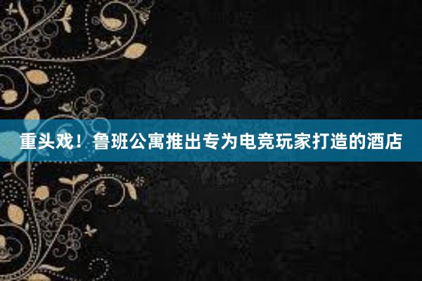 重头戏！鲁班公寓推出专为电竞玩家打造的酒店