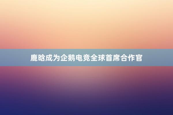 鹿晗成为企鹅电竞全球首席合作官